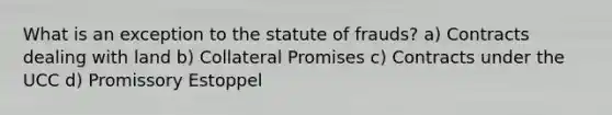 What is an exception to the statute of frauds? a) Contracts dealing with land b) Collateral Promises c) Contracts under the UCC d) Promissory Estoppel