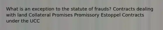 What is an exception to the statute of frauds? Contracts dealing with land Collateral Promises Promissory Estoppel Contracts under the UCC