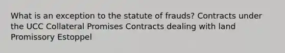 What is an exception to the statute of frauds? Contracts under the UCC Collateral Promises Contracts dealing with land Promissory Estoppel