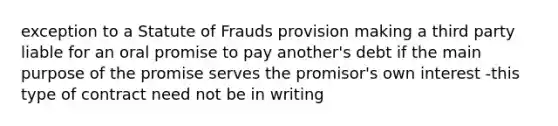 exception to a Statute of Frauds provision making a third party liable for an oral promise to pay another's debt if the main purpose of the promise serves the promisor's own interest -this type of contract need not be in writing