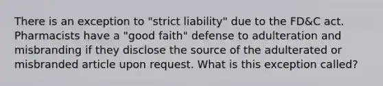 There is an exception to "strict liability" due to the FD&C act. Pharmacists have a "good faith" defense to adulteration and misbranding if they disclose the source of the adulterated or misbranded article upon request. What is this exception called?