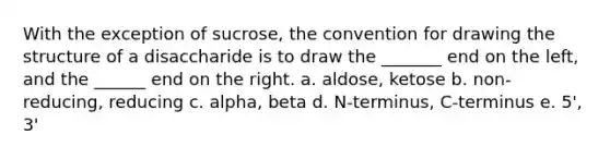 With the exception of sucrose, the convention for drawing the structure of a disaccharide is to draw the _______ end on the left, and the ______ end on the right. a. aldose, ketose b. non-reducing, reducing c. alpha, beta d. N-terminus, C-terminus e. 5', 3'