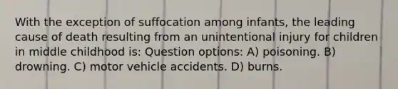 With the exception of suffocation among infants, the leading cause of death resulting from an unintentional injury for children in middle childhood is: Question options: A) poisoning. B) drowning. C) motor vehicle accidents. D) burns.