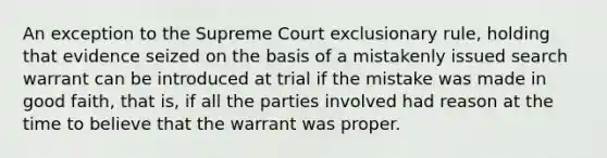 An exception to the Supreme Court exclusionary rule, holding that evidence seized on the basis of a mistakenly issued search warrant can be introduced at trial if the mistake was made in good faith, that is, if all the parties involved had reason at the time to believe that the warrant was proper.