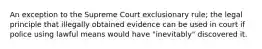 An exception to the Supreme Court exclusionary rule; the legal principle that illegally obtained evidence can be used in court if police using lawful means would have "inevitably" discovered it.