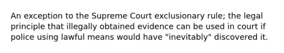 An exception to the Supreme Court exclusionary rule; the legal principle that illegally obtained evidence can be used in court if police using lawful means would have "inevitably" discovered it.