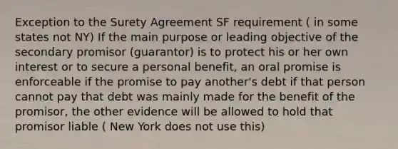 Exception to the Surety Agreement SF requirement ( in some states not NY) If the main purpose or leading objective of the secondary promisor (guarantor) is to protect his or her own interest or to secure a personal benefit, an oral promise is enforceable if the promise to pay another's debt if that person cannot pay that debt was mainly made for the benefit of the promisor, the other evidence will be allowed to hold that promisor liable ( New York does not use this)