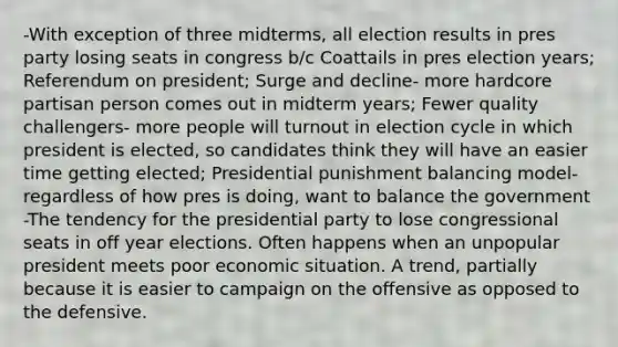 -With exception of three midterms, all election results in pres party losing seats in congress b/c Coattails in pres election years; Referendum on president; Surge and decline- more hardcore partisan person comes out in midterm years; Fewer quality challengers- more people will turnout in election cycle in which president is elected, so candidates think they will have an easier time getting elected; Presidential punishment balancing model- regardless of how pres is doing, want to balance the government -The tendency for the presidential party to lose congressional seats in off year elections. Often happens when an unpopular president meets poor economic situation. A trend, partially because it is easier to campaign on the offensive as opposed to the defensive.