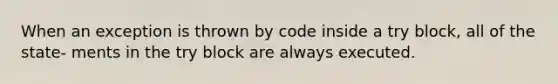 When an exception is thrown by code inside a try block, all of the state- ments in the try block are always executed.