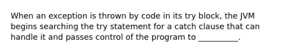 When an exception is thrown by code in its try block, the JVM begins searching the try statement for a catch clause that can handle it and passes control of the program to __________.