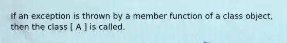 If an exception is thrown by a member function of a class object, then the class [ A ] is called.