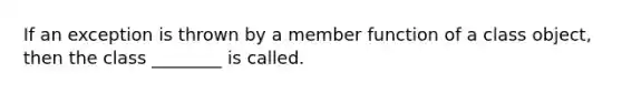 If an exception is thrown by a member function of a class object, then the class ________ is called.