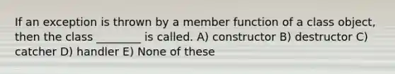 If an exception is thrown by a member function of a class object, then the class ________ is called. A) constructor B) destructor C) catcher D) handler E) None of these