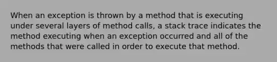 When an exception is thrown by a method that is executing under several layers of method calls, a stack trace indicates the method executing when an exception occurred and all of the methods that were called in order to execute that method.