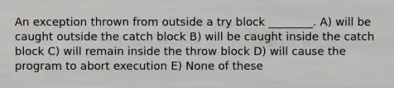 An exception thrown from outside a try block ________. A) will be caught outside the catch block B) will be caught inside the catch block C) will remain inside the throw block D) will cause the program to abort execution E) None of these