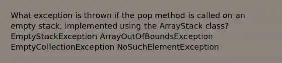 What exception is thrown if the pop method is called on an empty stack, implemented using the ArrayStack class? EmptyStackException ArrayOutOfBoundsException EmptyCollectionException NoSuchElementException