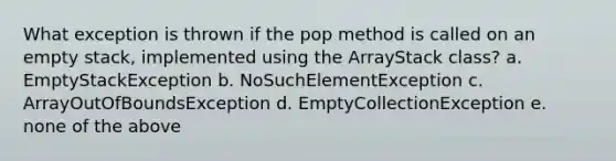 What exception is thrown if the pop method is called on an empty stack, implemented using the ArrayStack class? a. EmptyStackException b. NoSuchElementException c. ArrayOutOfBoundsException d. EmptyCollectionException e. none of the above