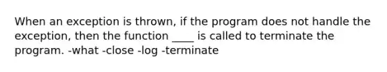 When an exception is thrown, if the program does not handle the exception, then the function ____ is called to terminate the program. -what -close -log -terminate