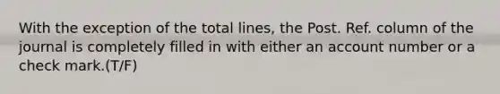 With the exception of the total lines, the Post. Ref. column of the journal is completely filled in with either an account number or a check mark.(T/F)