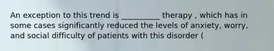 An exception to this trend is __________ therapy , which has in some cases significantly reduced the levels of anxiety, worry, and social difficulty of patients with this disorder (
