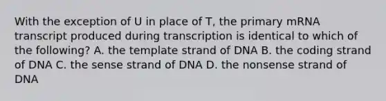 With the exception of U in place of T, the primary mRNA transcript produced during transcription is identical to which of the following? A. the template strand of DNA B. the coding strand of DNA C. the sense strand of DNA D. the nonsense strand of DNA