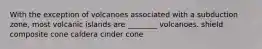 With the exception of volcanoes associated with a subduction zone, most volcanic islands are ________ volcanoes. shield composite cone caldera cinder cone