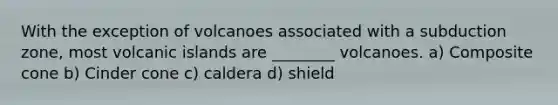 With the exception of volcanoes associated with a subduction zone, most volcanic islands are ________ volcanoes. a) Composite cone b) Cinder cone c) caldera d) shield