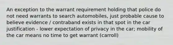 An exception to the warrant requirement holding that police do not need warrants to search automobiles, just probable cause to believe evidence / contraband exists in that spot in the car justification - lower expectation of privacy in the car; mobility of the car means no time to get warrant (carroll)