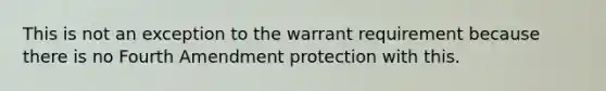 This is not an exception to the warrant requirement because there is no Fourth Amendment protection with this.