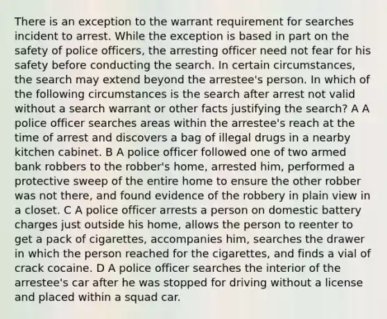 There is an exception to the warrant requirement for searches incident to arrest. While the exception is based in part on the safety of police officers, the arresting officer need not fear for his safety before conducting the search. In certain circumstances, the search may extend beyond the arrestee's person. In which of the following circumstances is the search after arrest not valid without a search warrant or other facts justifying the search? A A police officer searches areas within the arrestee's reach at the time of arrest and discovers a bag of illegal drugs in a nearby kitchen cabinet. B A police officer followed one of two armed bank robbers to the robber's home, arrested him, performed a protective sweep of the entire home to ensure the other robber was not there, and found evidence of the robbery in plain view in a closet. C A police officer arrests a person on domestic battery charges just outside his home, allows the person to reenter to get a pack of cigarettes, accompanies him, searches the drawer in which the person reached for the cigarettes, and finds a vial of crack cocaine. D A police officer searches the interior of the arrestee's car after he was stopped for driving without a license and placed within a squad car.