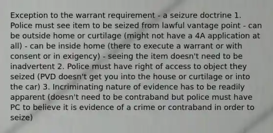 Exception to the warrant requirement - a seizure doctrine 1. Police must see item to be seized from lawful vantage point - can be outside home or curtilage (might not have a 4A application at all) - can be inside home (there to execute a warrant or with consent or in exigency) - seeing the item doesn't need to be inadvertent 2. Police must have right of access to object they seized (PVD doesn't get you into the house or curtilage or into the car) 3. Incriminating nature of evidence has to be readily apparent (doesn't need to be contraband but police must have PC to believe it is evidence of a crime or contraband in order to seize)