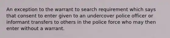 An exception to the warrant to search requirement which says that consent to enter given to an undercover police officer or informant transfers to others in the police force who may then enter without a warrant.