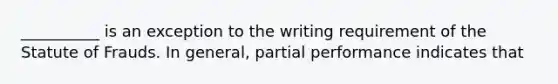 __________ is an exception to the writing requirement of the Statute of Frauds. In general, partial performance indicates that