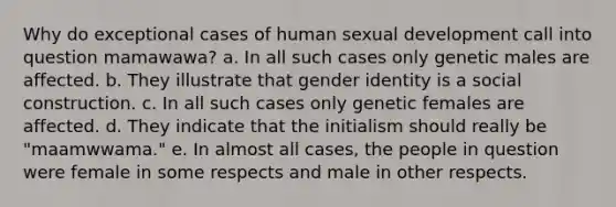 Why do exceptional cases of human sexual development call into question mamawawa? a. In all such cases only genetic males are affected. b. They illustrate that gender identity is a social construction. c. In all such cases only genetic females are affected. d. They indicate that the initialism should really be "maamwwama." e. In almost all cases, the people in question were female in some respects and male in other respects.