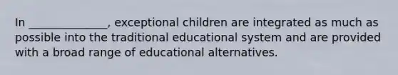 In ______________, exceptional children are integrated as much as possible into the traditional educational system and are provided with a broad range of educational alternatives.