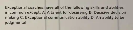 Exceptional coaches have all of the following skills and abilities in common except: A. A talent for observing B. Decisive decision making C. Exceptional communication ability D. An ability to be judgmental