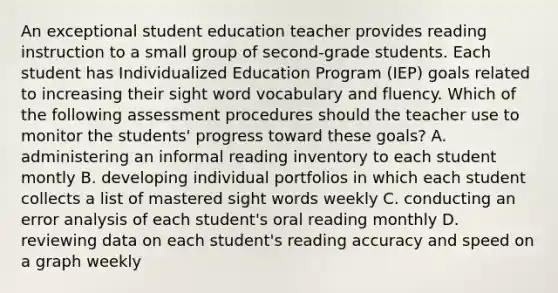 An exceptional student education teacher provides reading instruction to a small group of second-grade students. Each student has Individualized Education Program (IEP) goals related to increasing their sight word vocabulary and fluency. Which of the following assessment procedures should the teacher use to monitor the students' progress toward these goals? A. administering an informal reading inventory to each student montly B. developing individual portfolios in which each student collects a list of mastered sight words weekly C. conducting an error analysis of each student's oral reading monthly D. reviewing data on each student's reading accuracy and speed on a graph weekly