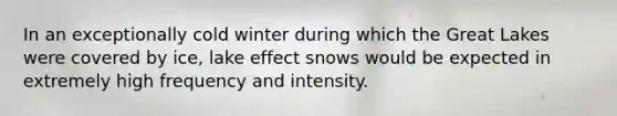 In an exceptionally cold winter during which the Great Lakes were covered by ice, lake effect snows would be expected in extremely high frequency and intensity.