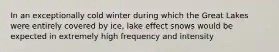 In an exceptionally cold winter during which the Great Lakes were entirely covered by ice, lake effect snows would be expected in extremely high frequency and intensity