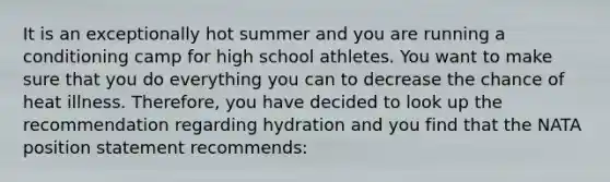 It is an exceptionally hot summer and you are running a conditioning camp for high school athletes. You want to make sure that you do everything you can to decrease the chance of heat illness. Therefore, you have decided to look up the recommendation regarding hydration and you find that the NATA position statement recommends: