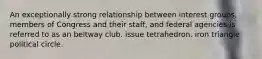 An exceptionally strong relationship between interest groups, members of Congress and their staff, and federal agencies is referred to as an beltway club. issue tetrahedron. iron triangle political circle.