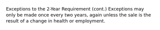 Exceptions to the 2-Year Requirement (cont.) Exceptions may only be made once every two years, again unless the sale is the result of a change in health or employment.