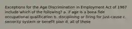 Exceptions for the Age Discrimination in Employment Act of 1967 include which of the following? a. if age is a bona fide occupational qualification b. disciplining or firing for just-cause c. seniority system or benefit plan d. all of these