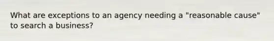 What are exceptions to an agency needing a "reasonable cause" to search a business?