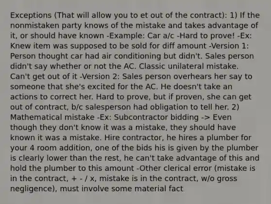 Exceptions (That will allow you to et out of the contract): 1) If the nonmistaken party knows of the mistake and takes advantage of it, or should have known -Example: Car a/c -Hard to prove! -Ex: Knew item was supposed to be sold for diff amount -Version 1: Person thought car had air conditioning but didn't. Sales person didn't say whether or not the AC. Classic unilateral mistake. Can't get out of it -Version 2: Sales person overhears her say to someone that she's excited for the AC. He doesn't take an actions to correct her. Hard to prove, but if proven, she can get out of contract, b/c salesperson had obligation to tell her. 2) Mathematical mistake -Ex: Subcontractor bidding -> Even though they don't know it was a mistake, they should have known it was a mistake. Hire contractor, he hires a plumber for your 4 room addition, one of the bids his is given by the plumber is clearly lower than the rest, he can't take advantage of this and hold the plumber to this amount -Other clerical error (mistake is in the contract, + - / x, mistake is in the contract, w/o gross negligence), must involve some material fact