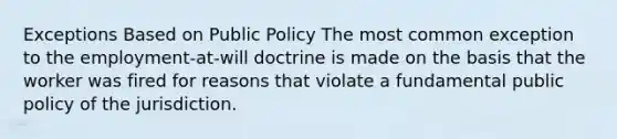 Exceptions Based on Public Policy The most common exception to the employment-at-will doctrine is made on the basis that the worker was fired for reasons that violate a fundamental public policy of the jurisdiction.