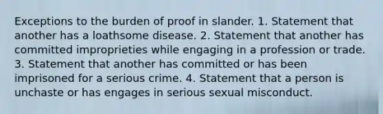 Exceptions to the burden of proof in slander. 1. Statement that another has a loathsome disease. 2. Statement that another has committed improprieties while engaging in a profession or trade. 3. Statement that another has committed or has been imprisoned for a serious crime. 4. Statement that a person is unchaste or has engages in serious sexual misconduct.