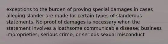 exceptions to the burden of proving special damages in cases alleging slander are made for certain types of slanderous statements. No proof of damages is necessary when the statement involves a loathsome communicable disease; business improprieties; serious crime; or serious sexual misconduct