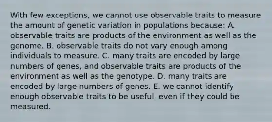 With few exceptions, we cannot use observable traits to measure the amount of genetic variation in populations because: A. observable traits are products of the environment as well as the genome. B. observable traits do not vary enough among individuals to measure. C. many traits are encoded by large numbers of genes, and observable traits are products of the environment as well as the genotype. D. many traits are encoded by large numbers of genes. E. we cannot identify enough observable traits to be useful, even if they could be measured.