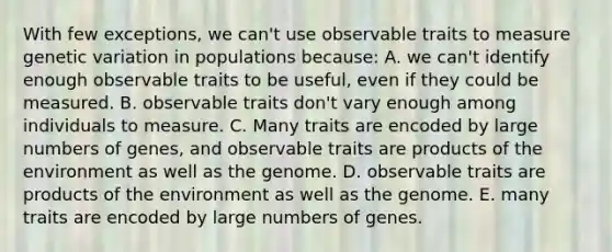 With few exceptions, we can't use observable traits to measure genetic variation in populations because: A. we can't identify enough observable traits to be useful, even if they could be measured. B. observable traits don't vary enough among individuals to measure. C. Many traits are encoded by large numbers of genes, and observable traits are products of the environment as well as the genome. D. observable traits are products of the environment as well as the genome. E. many traits are encoded by large numbers of genes.